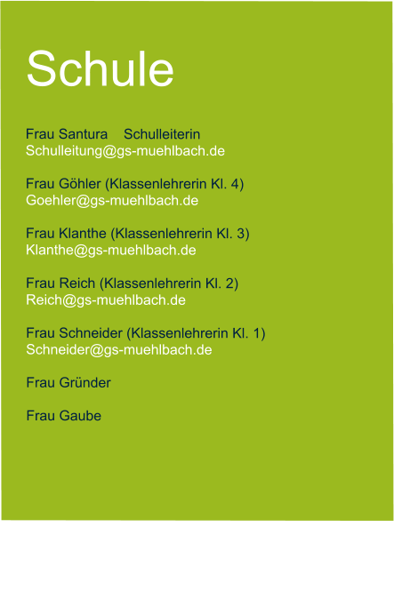 Schule  Frau Santura    Schulleiterin   Schulleitung@gs-muehlbach.de           Frau Göhler (Klassenlehrerin Kl. 4) Goehler@gs-muehlbach.de  Frau Klanthe (Klassenlehrerin Kl. 3) Klanthe@gs-muehlbach.de  Frau Reich (Klassenlehrerin Kl. 2) Reich@gs-muehlbach.de  Frau Schneider (Klassenlehrerin Kl. 1) Schneider@gs-muehlbach.de  Frau Gründer   Frau Gaube